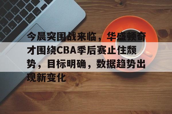 亚博体育平台-今晨突围战来临，华盛顿奇才围绕CBA季后赛止住颓势，目标明确，数据趋势出现新变化