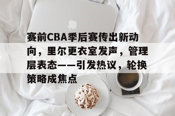 亚博体育在线-赛前CBA季后赛传出新动向，里尔更衣室发声，管理层表态——引发热议，轮换策略成焦点